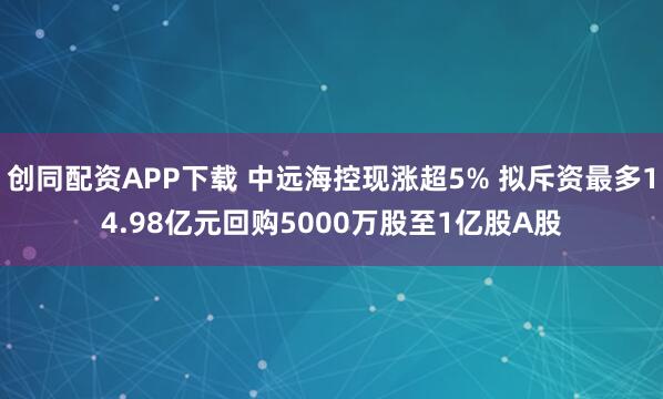 创同配资APP下载 中远海控现涨超5% 拟斥资最多14.98亿元回购5000万股至1亿股A股