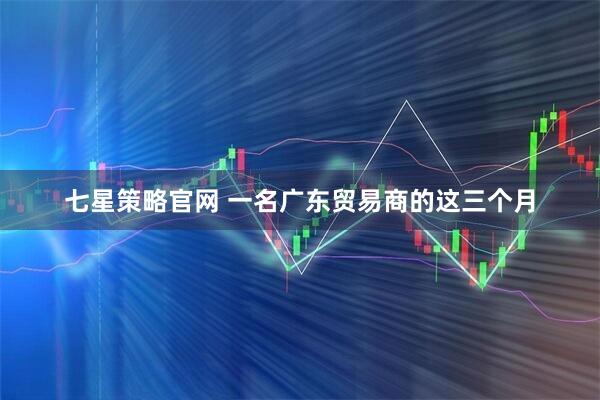 七星策略官网 一名广东贸易商的这三个月