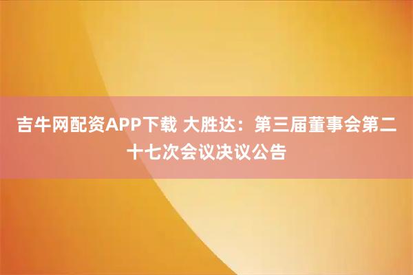 吉牛网配资APP下载 大胜达：第三届董事会第二十七次会议决议公告