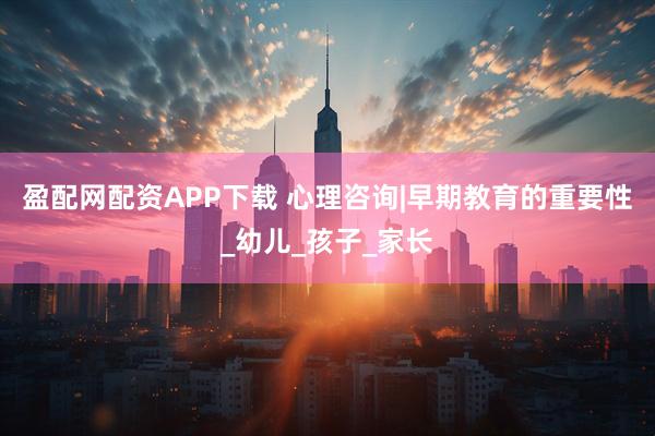 盈配网配资APP下载 心理咨询|早期教育的重要性_幼儿_孩子_家长