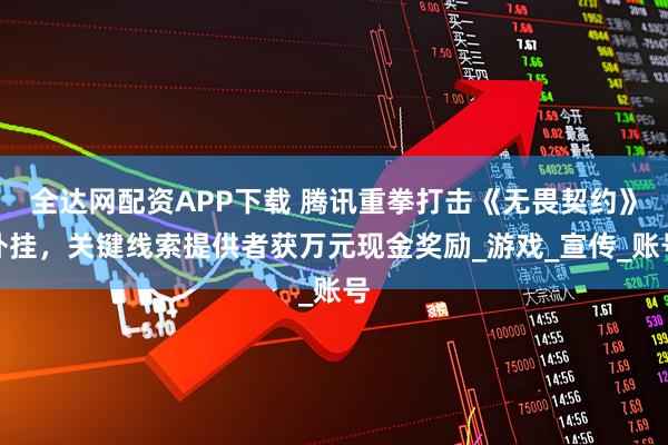 全达网配资APP下载 腾讯重拳打击《无畏契约》外挂，关键线索提供者获万元现金奖励_游戏_宣传_账号