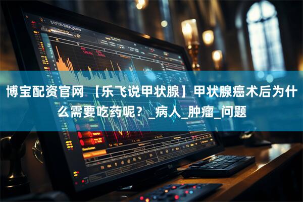 博宝配资官网 【乐飞说甲状腺】甲状腺癌术后为什么需要吃药呢？_病人_肿瘤_问题