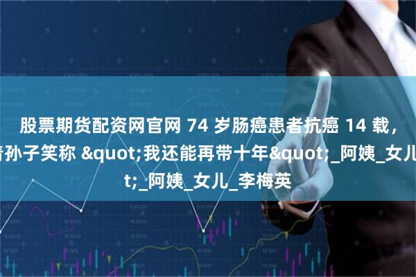 股票期货配资网官网 74 岁肠癌患者抗癌 14 载，如今抱着孙子笑称 "我还能再带十年"_阿姨_女儿_李梅英