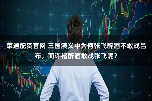 荣通配资官网 三国演义中为何张飞醉酒不敢战吕布，而许褚醉酒敢战张飞呢？