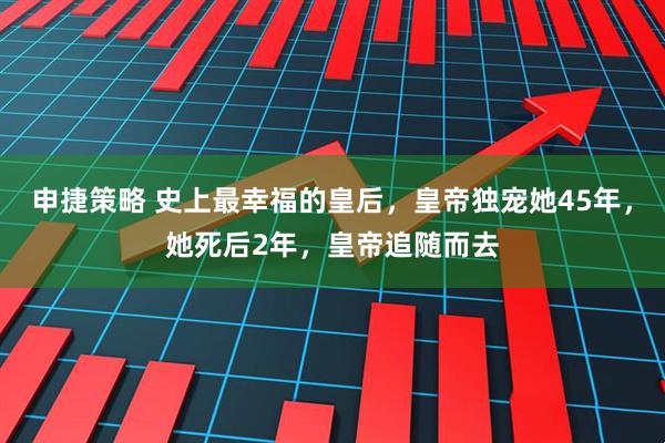 申捷策略 史上最幸福的皇后，皇帝独宠她45年，她死后2年，皇帝追随而去