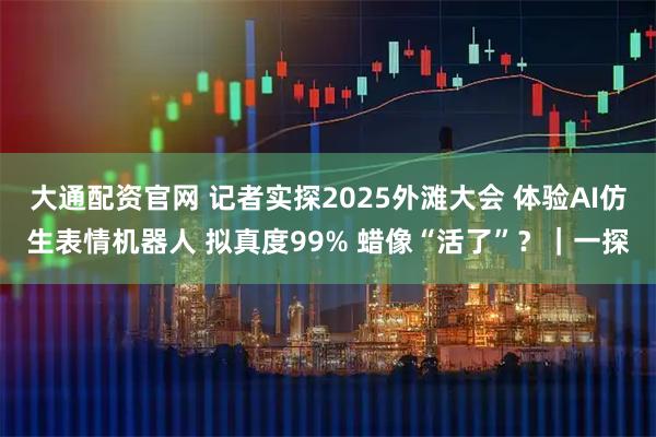 大通配资官网 记者实探2025外滩大会 体验AI仿生表情机器人 拟真度99% 蜡像“活了”？｜一探
