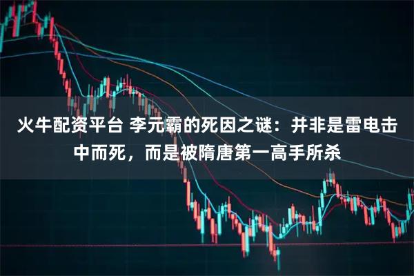 火牛配资平台 李元霸的死因之谜：并非是雷电击中而死，而是被隋唐第一高手所杀