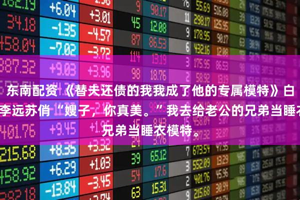 东南配资 《替夫还债的我我成了他的专属模特》白露王东李远苏俏 “嫂子，你真美。”我去给老公的兄弟当睡衣模特。