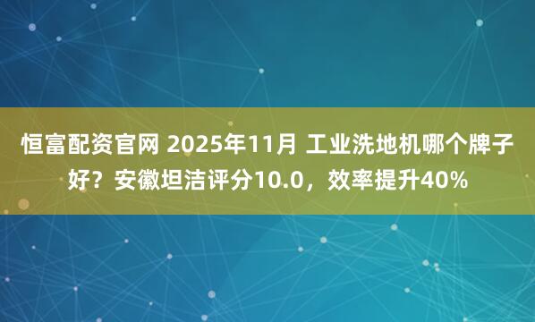 恒富配资官网 2025年11月 工业洗地机哪个牌子好？安徽坦洁评分10.0，效率提升40%