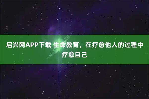 启兴网APP下载 生命教育，在疗愈他人的过程中疗愈自己