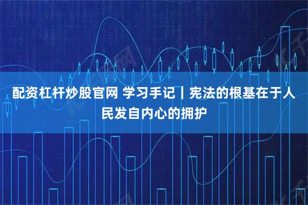 配资杠杆炒股官网 学习手记｜宪法的根基在于人民发自内心的拥护