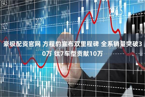 豪极配资官网 方程豹宣布双里程碑 全系销量突破30万 钛7车型贡献10万