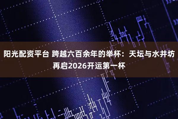 阳光配资平台 跨越六百余年的举杯：天坛与水井坊再启2026开运第一杯