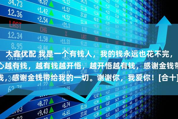 大鑫优配 我是一个有钱人，我的钱永远也花不完，我越有钱越开心，我越开心越有钱，越有钱越开悟，越开悟越有钱，感谢金钱带给我的一切。谢谢你，我爱你！[合十][合十][合十]