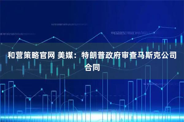 和营策略官网 美媒：特朗普政府审查马斯克公司合同