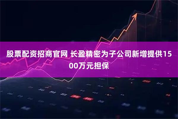 股票配资招商官网 长盈精密为子公司新增提供1500万元担保