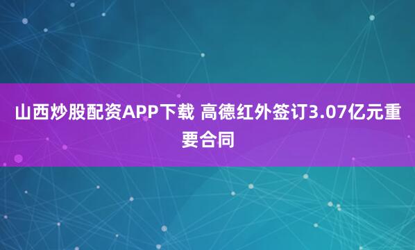山西炒股配资APP下载 高德红外签订3.07亿元重要合同
