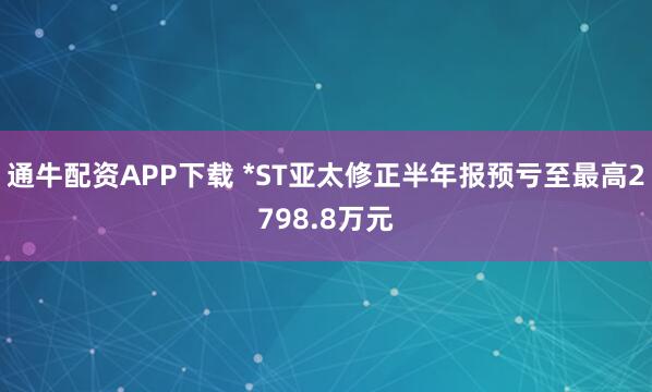 通牛配资APP下载 *ST亚太修正半年报预亏至最高2798.8万元
