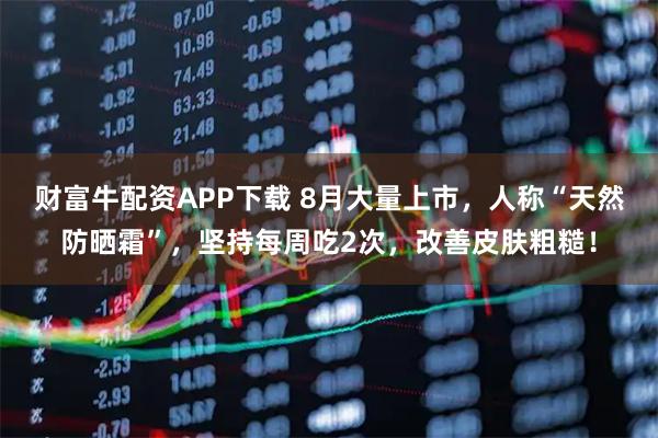 财富牛配资APP下载 8月大量上市，人称“天然防晒霜”，坚持每周吃2次，改善皮肤粗糙！