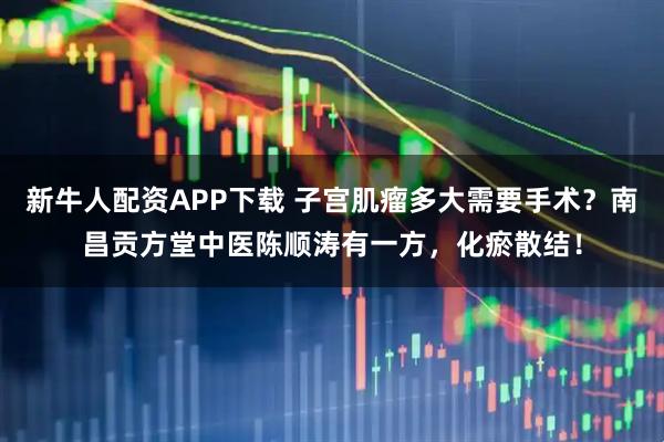 新牛人配资APP下载 子宫肌瘤多大需要手术？南昌贡方堂中医陈顺涛有一方，化瘀散结！