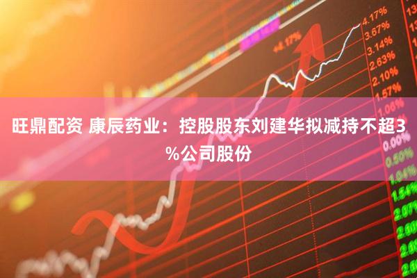 旺鼎配资 康辰药业：控股股东刘建华拟减持不超3%公司股份