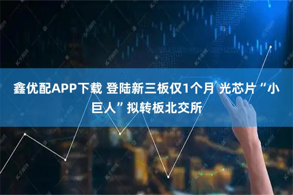 鑫优配APP下载 登陆新三板仅1个月 光芯片“小巨人”拟转板北交所