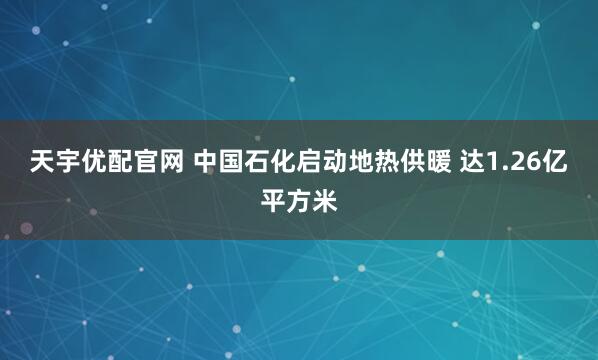 天宇优配官网 中国石化启动地热供暖 达1.26亿平方米