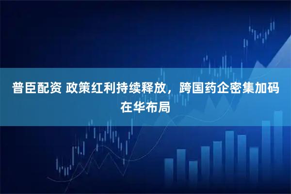 普臣配资 政策红利持续释放，跨国药企密集加码在华布局