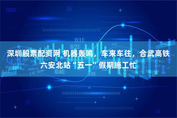 深圳股票配资网 机器轰鸣，车来车往，合武高铁六安北站“五一”假期施工忙